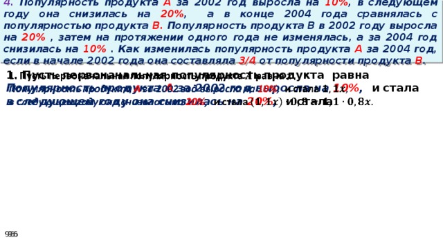 4. Популярность продукта A за 2002 год выросла на 10% , в следующем году она снизилась на 20% ,  а в конце 2004 года сравнялась с популярностью продукта B. Популярность продукта B в 2002 году выросла на 20% , затем на протяжении одного года не изменялась, а за 2004 год снизилась на 10% . Как изменилась популярность продукта A за 2004 год, если в начале 2002 года она составляла 3/4 от популярности продукта B .   1. Пусть первоначальная популярность продукта равна Популярность продукта A за 2002 год выросла на 10% , и стала в следующем году она снизилась на 20% , и стала