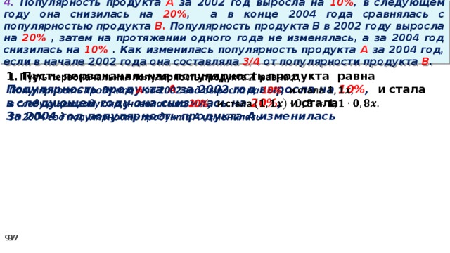 4. Популярность продукта A за 2002 год выросла на 10% , в следующем году она снизилась на 20% ,  а в конце 2004 года сравнялась с популярностью продукта B. Популярность продукта B в 2002 году выросла на 20% , затем на протяжении одного года не изменялась, а за 2004 год снизилась на 10% . Как изменилась популярность продукта A за 2004 год, если в начале 2002 года она составляла 3/4 от популярности продукта B .   1. Пусть первоначальная популярность продукта равна Популярность продукта A за 2002 год выросла на 10% , и стала в следующем году она снизилась на 20% , и стала За 2004 год популярность продукта A изменилась