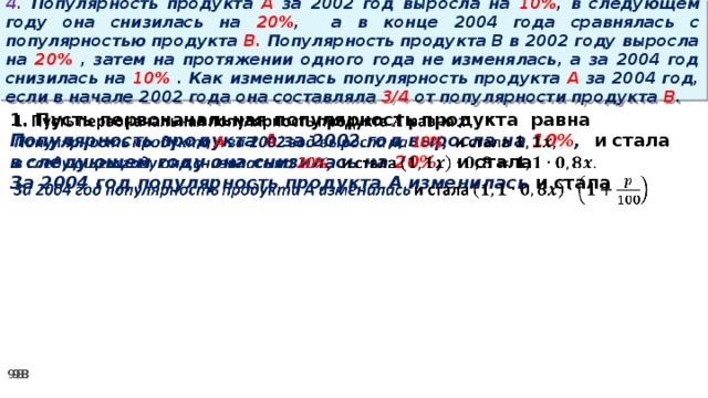 4. Популярность продукта A за 2002 год выросла на 10% , в следующем году она снизилась на 20% ,  а в конце 2004 года сравнялась с популярностью продукта B. Популярность продукта B в 2002 году выросла на 20% , затем на протяжении одного года не изменялась, а за 2004 год снизилась на 10% . Как изменилась популярность продукта A за 2004 год, если в начале 2002 года она составляла 3/4 от популярности продукта B . 1. Пусть первоначальная популярность продукта равна   Популярность продукта A за 2002 год выросла на 10% , и стала в следующем году она снизилась на 20% , и стала За 2004 год популярность продукта A изменилась и стала