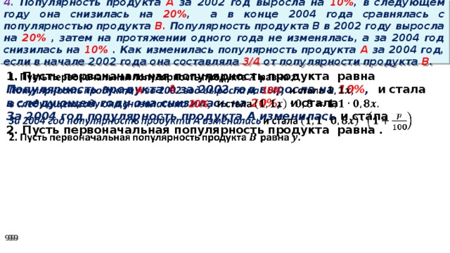 4. Популярность продукта A за 2002 год выросла на 10% , в следующем году она снизилась на 20% ,  а в конце 2004 года сравнялась с популярностью продукта B. Популярность продукта B в 2002 году выросла на 20% , затем на протяжении одного года не изменялась, а за 2004 год снизилась на 10% . Как изменилась популярность продукта A за 2004 год, если в начале 2002 года она составляла 3/4 от популярности продукта B .   1. Пусть первоначальная популярность продукта равна Популярность продукта A за 2002 год выросла на 10% , и стала в следующем году она снизилась на 20% , и стала За 2004 год популярность продукта A изменилась и стала 2. Пусть первоначальная популярность продукта равна .