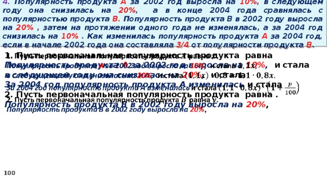 4. Популярность продукта A за 2002 год выросла на 10% , в следующем году она снизилась на 20% ,  а в конце 2004 года сравнялась с популярностью продукта B. Популярность продукта B в 2002 году выросла на 20% , затем на протяжении одного года не изменялась, а за 2004 год снизилась на 10% . Как изменилась популярность продукта A за 2004 год, если в начале 2002 года она составляла 3/4 от популярности продукта B .   1. Пусть первоначальная популярность продукта равна Популярность продукта A за 2002 год выросла на 10% , и стала в следующем году она снизилась на 20% , и стала За 2004 год популярность продукта A изменилась и стала 2. Пусть первоначальная популярность продукта равна . Популярность продукта B в 2002 году выросла на 20% ,