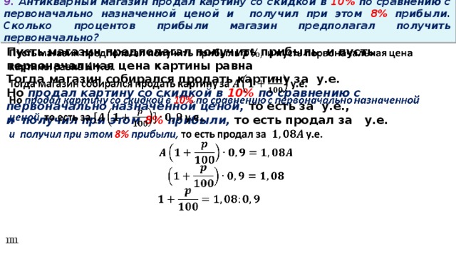 9. Антикварный магазин продал картину со скидкой в 10% по сравнению с первоначально назначенной ценой и получил при этом 8% прибыли. Сколько процентов прибыли магазин предполагал получить первоначально? Пусть магазин предполагал получить прибыль и пусть первоначальная цена картины равна   Тогда магазин собирался продать картину за у.е. Но продал картину со скидкой в 10% по сравнению с первоначально назначенной ценой, то есть за у.е., и получил при этом 8% прибыли, то есть продал за у.е.