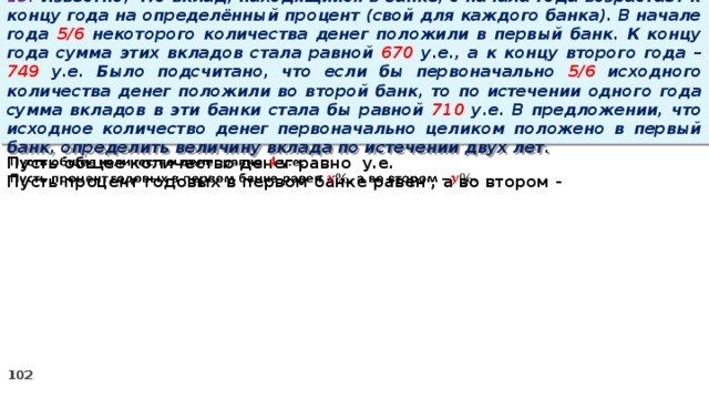 13. Известно, что вклад, находящийся в банке, с начала года возрастает к концу года на определённый процент (свой для каждого банка). В начале года 5/6 некоторого количества денег положили в первый банк. К концу года сумма этих вкладов стала равной 670 у.е., а к концу второго года – 749 у.е. Было подсчитано, что если бы первоначально 5/6 исходного количества денег положили во второй банк, то по истечении одного года сумма вкладов в эти банки стала бы равной 710 у.е. В предложении, что исходное количество денег первоначально целиком положено в первый банк, определить величину вклада по истечении двух лет. Пусть общее количество денег равно у.е.   Пусть процент годовых в первом банке равен , а во втором -