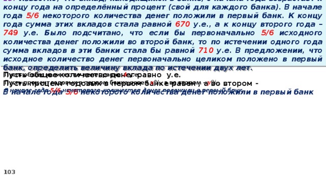 13. Известно, что вклад, находящийся в банке, с начала года возрастает к концу года на определённый процент (свой для каждого банка). В начале года 5/6 некоторого количества денег положили в первый банк. К концу года сумма этих вкладов стала равной 670 у.е., а к концу второго года – 749 у.е. Было подсчитано, что если бы первоначально 5/6 исходного количества денег положили во второй банк, то по истечении одного года сумма вкладов в эти банки стала бы равной 710 у.е. В предложении, что исходное количество денег первоначально целиком положено в первый банк, определить величину вклада по истечении двух лет. Пусть общее количество денег равно у.е.   Пусть процент годовых в первом банке равен , а во втором - В начале года 5/6 некоторого количества денег положили в первый банк