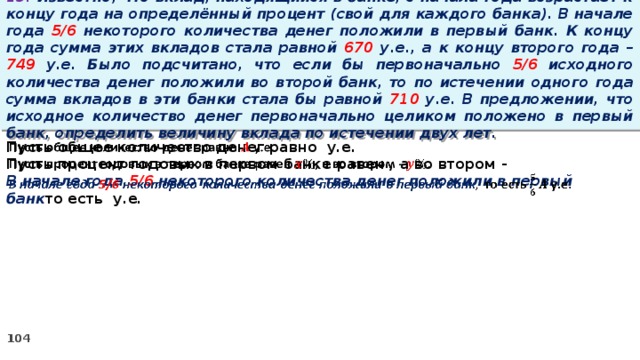 13. Известно, что вклад, находящийся в банке, с начала года возрастает к концу года на определённый процент (свой для каждого банка). В начале года 5/6 некоторого количества денег положили в первый банк. К концу года сумма этих вкладов стала равной 670 у.е., а к концу второго года – 749 у.е. Было подсчитано, что если бы первоначально 5/6 исходного количества денег положили во второй банк, то по истечении одного года сумма вкладов в эти банки стала бы равной 710 у.е. В предложении, что исходное количество денег первоначально целиком положено в первый банк, определить величину вклада по истечении двух лет. Пусть общее количество денег равно у.е.   Пусть процент годовых в первом банке равен , а во втором - В начале года 5/6 некоторого количества денег положили в первый банк то есть у.е.