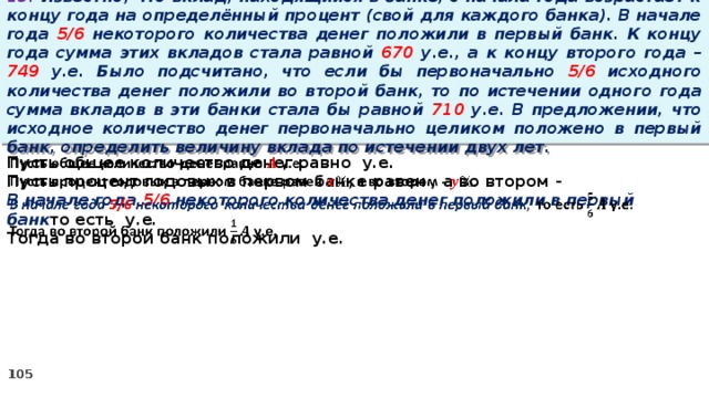 13. Известно, что вклад, находящийся в банке, с начала года возрастает к концу года на определённый процент (свой для каждого банка). В начале года 5/6 некоторого количества денег положили в первый банк. К концу года сумма этих вкладов стала равной 670 у.е., а к концу второго года – 749 у.е. Было подсчитано, что если бы первоначально 5/6 исходного количества денег положили во второй банк, то по истечении одного года сумма вкладов в эти банки стала бы равной 710 у.е. В предложении, что исходное количество денег первоначально целиком положено в первый банк, определить величину вклада по истечении двух лет. Пусть общее количество денег равно у.е.   Пусть процент годовых в первом банке равен , а во втором - В начале года 5/6 некоторого количества денег положили в первый банк то есть у.е. Тогда во второй банк положили у.е.