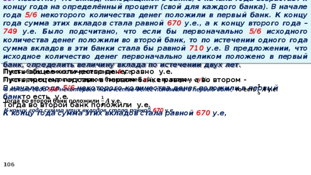 13. Известно, что вклад, находящийся в банке, с начала года возрастает к концу года на определённый процент (свой для каждого банка). В начале года 5/6 некоторого количества денег положили в первый банк. К концу года сумма этих вкладов стала равной 670 у.е., а к концу второго года – 749 у.е. Было подсчитано, что если бы первоначально 5/6 исходного количества денег положили во второй банк, то по истечении одного года сумма вкладов в эти банки стала бы равной 710 у.е. В предложении, что исходное количество денег первоначально целиком положено в первый банк, определить величину вклада по истечении двух лет. Пусть общее количество денег равно у.е.   Пусть процент годовых в первом банке равен , а во втором - В начале года 5/6 некоторого количества денег положили в первый банк то есть у.е. Тогда во второй банк положили у.е. К концу года сумма этих вкладов стала равной 670 у.е,