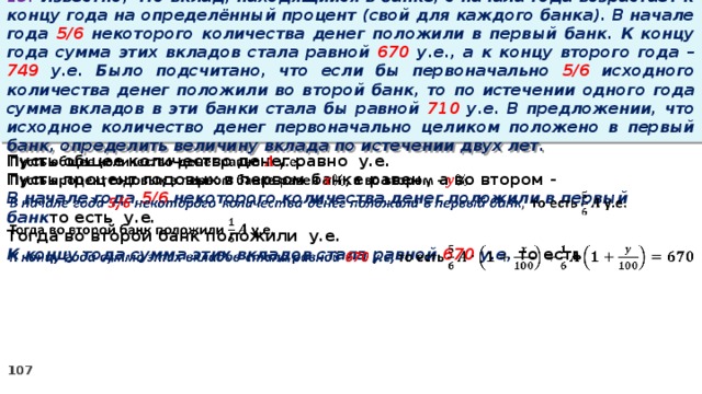 13. Известно, что вклад, находящийся в банке, с начала года возрастает к концу года на определённый процент (свой для каждого банка). В начале года 5/6 некоторого количества денег положили в первый банк. К концу года сумма этих вкладов стала равной 670 у.е., а к концу второго года – 749 у.е. Было подсчитано, что если бы первоначально 5/6 исходного количества денег положили во второй банк, то по истечении одного года сумма вкладов в эти банки стала бы равной 710 у.е. В предложении, что исходное количество денег первоначально целиком положено в первый банк, определить величину вклада по истечении двух лет. Пусть общее количество денег равно у.е.   Пусть процент годовых в первом банке равен , а во втором - В начале года 5/6 некоторого количества денег положили в первый банк то есть у.е. Тогда во второй банк положили у.е. К концу года сумма этих вкладов стала равной 670 у.е, то есть