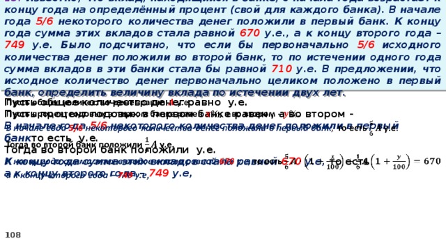 13. Известно, что вклад, находящийся в банке, с начала года возрастает к концу года на определённый процент (свой для каждого банка). В начале года 5/6 некоторого количества денег положили в первый банк. К концу года сумма этих вкладов стала равной 670 у.е., а к концу второго года – 749 у.е. Было подсчитано, что если бы первоначально 5/6 исходного количества денег положили во второй банк, то по истечении одного года сумма вкладов в эти банки стала бы равной 710 у.е. В предложении, что исходное количество денег первоначально целиком положено в первый банк, определить величину вклада по истечении двух лет. Пусть общее количество денег равно у.е.   Пусть процент годовых в первом банке равен , а во втором - В начале года 5/6 некоторого количества денег положили в первый банк то есть у.е. Тогда во второй банк положили у.е. К концу года сумма этих вкладов стала равной 670 у.е, то есть а к концу второго года – 749 у.е,