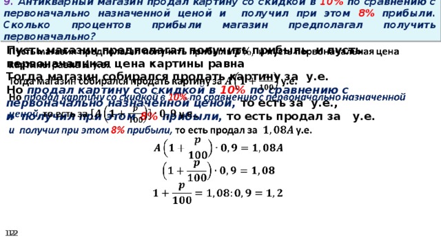 9. Антикварный магазин продал картину со скидкой в 10% по сравнению с первоначально назначенной ценой и получил при этом 8% прибыли. Сколько процентов прибыли магазин предполагал получить первоначально? Пусть магазин предполагал получить прибыль и пусть первоначальная цена картины равна   Тогда магазин собирался продать картину за у.е. Но продал картину со скидкой в 10% по сравнению с первоначально назначенной ценой, то есть за у.е., и получил при этом 8% прибыли, то есть продал за у.е.