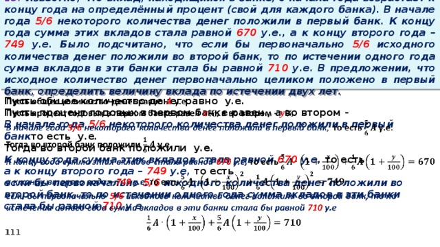 13. Известно, что вклад, находящийся в банке, с начала года возрастает к концу года на определённый процент (свой для каждого банка). В начале года 5/6 некоторого количества денег положили в первый банк. К концу года сумма этих вкладов стала равной 670 у.е., а к концу второго года – 749 у.е. Было подсчитано, что если бы первоначально 5/6 исходного количества денег положили во второй банк, то по истечении одного года сумма вкладов в эти банки стала бы равной 710 у.е. В предложении, что исходное количество денег первоначально целиком положено в первый банк, определить величину вклада по истечении двух лет. Пусть общее количество денег равно у.е.   Пусть процент годовых в первом банке равен , а во втором - В начале года 5/6 некоторого количества денег положили в первый банк то есть у.е. Тогда во второй банк положили у.е. К концу года сумма этих вкладов стала равной 670 у.е, то есть а к концу второго года – 749 у.е, то есть если бы первоначально 5/6 исходного количества денег положили во второй банк, то по истечении одного года сумма вкладов в эти банки стала бы равной 710 у.е