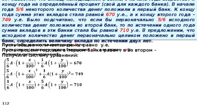 13. Известно, что вклад, находящийся в банке, с начала года возрастает к концу года на определённый процент (свой для каждого банка). В начале года 5/6 некоторого количества денег положили в первый банк. К концу года сумма этих вкладов стала равной 670 у.е., а к концу второго года – 749 у.е. Было подсчитано, что если бы первоначально 5/6 исходного количества денег положили во второй банк, то по истечении одного года сумма вкладов в эти банки стала бы равной 710 у.е. В предложении, что исходное количество денег первоначально целиком положено в первый банк, определить величину вклада по истечении двух лет. Пусть общее количество денег равно у.е.   Пусть процент годовых в первом банке равен , а во втором - Получили систему уравнений:  