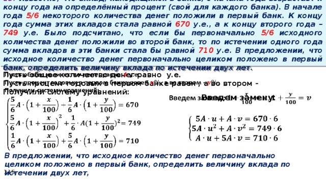 13. Известно, что вклад, находящийся в банке, с начала года возрастает к концу года на определённый процент (свой для каждого банка). В начале года 5/6 некоторого количества денег положили в первый банк. К концу года сумма этих вкладов стала равной 670 у.е., а к концу второго года – 749 у.е. Было подсчитано, что если бы первоначально 5/6 исходного количества денег положили во второй банк, то по истечении одного года сумма вкладов в эти банки стала бы равной 710 у.е. В предложении, что исходное количество денег первоначально целиком положено в первый банк, определить величину вклада по истечении двух лет.   Пусть общее количество денег равно у.е. Пусть процент годовых в первом банке равен , а во втором - Получили систему уравнений: Введем замену:       В предложении, что исходное количество денег первоначально целиком положено в первый банк, определить величину вклада по истечении двух лет,