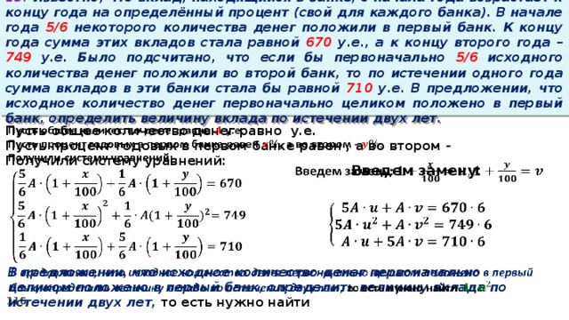 13. Известно, что вклад, находящийся в банке, с начала года возрастает к концу года на определённый процент (свой для каждого банка). В начале года 5/6 некоторого количества денег положили в первый банк. К концу года сумма этих вкладов стала равной 670 у.е., а к концу второго года – 749 у.е. Было подсчитано, что если бы первоначально 5/6 исходного количества денег положили во второй банк, то по истечении одного года сумма вкладов в эти банки стала бы равной 710 у.е. В предложении, что исходное количество денег первоначально целиком положено в первый банк, определить величину вклада по истечении двух лет.   Пусть общее количество денег равно у.е. Пусть процент годовых в первом банке равен , а во втором - Получили систему уравнений: Введем замену:       В предложении, что исходное количество денег первоначально целиком положено в первый банк, определить величину вклада по истечении двух лет, то есть нужно найти  