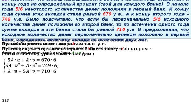 13. Известно, что вклад, находящийся в банке, с начала года возрастает к концу года на определённый процент (свой для каждого банка). В начале года 5/6 некоторого количества денег положили в первый банк. К концу года сумма этих вкладов стала равной 670 у.е., а к концу второго года – 749 у.е. Было подсчитано, что если бы первоначально 5/6 исходного количества денег положили во второй банк, то по истечении одного года сумма вкладов в эти банки стала бы равной 710 у.е. В предложении, что исходное количество денег первоначально целиком положено в первый банк, определить величину вклада по истечении двух лет. Пусть общее количество денег равно у.е.   Пусть процент годовых в первом банке равен , а во втором - Решим систему уравнений и найдем :  