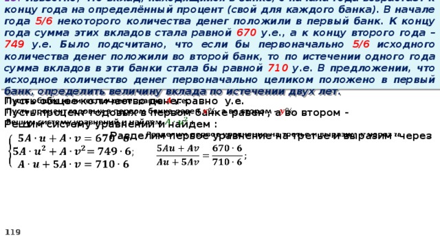 13. Известно, что вклад, находящийся в банке, с начала года возрастает к концу года на определённый процент (свой для каждого банка). В начале года 5/6 некоторого количества денег положили в первый банк. К концу года сумма этих вкладов стала равной 670 у.е., а к концу второго года – 749 у.е. Было подсчитано, что если бы первоначально 5/6 исходного количества денег положили во второй банк, то по истечении одного года сумма вкладов в эти банки стала бы равной 710 у.е. В предложении, что исходное количество денег первоначально целиком положено в первый банк, определить величину вклада по истечении двух лет.   Пусть общее количество денег равно у.е. Пусть процент годовых в первом банке равен , а во втором - Решим систему уравнений и найдем : Разделим первое уравнение на третье и выразим через       