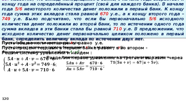 13. Известно, что вклад, находящийся в банке, с начала года возрастает к концу года на определённый процент (свой для каждого банка). В начале года 5/6 некоторого количества денег положили в первый банк. К концу года сумма этих вкладов стала равной 670 у.е., а к концу второго года – 749 у.е. Было подсчитано, что если бы первоначально 5/6 исходного количества денег положили во второй банк, то по истечении одного года сумма вкладов в эти банки стала бы равной 710 у.е. В предложении, что исходное количество денег первоначально целиком положено в первый банк, определить величину вклада по истечении двух лет. Пусть общее количество денег равно у.е.   Пусть процент годовых в первом банке равен , а во втором - Решим систему уравнений и найдем :   Разделим первое уравнение на третье и выразим через        