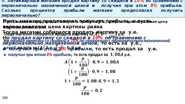 9. Антикварный магазин продал картину со скидкой в 10% по сравнению с первоначально назначенной ценой и получил при этом 8% прибыли. Сколько процентов прибыли магазин предполагал получить первоначально? Пусть магазин предполагал получить прибыль и пусть первоначальная цена картины равна   Тогда магазин собирался продать картину за у.е. Но продал картину со скидкой в 10% по сравнению с первоначально назначенной ценой, то есть за у.е., и получил при этом 8% прибыли, то есть продал за у.е.