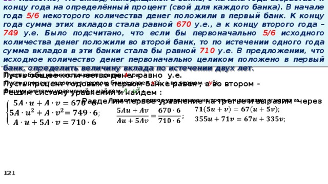 13. Известно, что вклад, находящийся в банке, с начала года возрастает к концу года на определённый процент (свой для каждого банка). В начале года 5/6 некоторого количества денег положили в первый банк. К концу года сумма этих вкладов стала равной 670 у.е., а к концу второго года – 749 у.е. Было подсчитано, что если бы первоначально 5/6 исходного количества денег положили во второй банк, то по истечении одного года сумма вкладов в эти банки стала бы равной 710 у.е. В предложении, что исходное количество денег первоначально целиком положено в первый банк, определить величину вклада по истечении двух лет.   Пусть общее количество денег равно у.е. Пусть процент годовых в первом банке равен , а во втором - Решим систему уравнений и найдем :   Разделим первое уравнение на третье и выразим через           