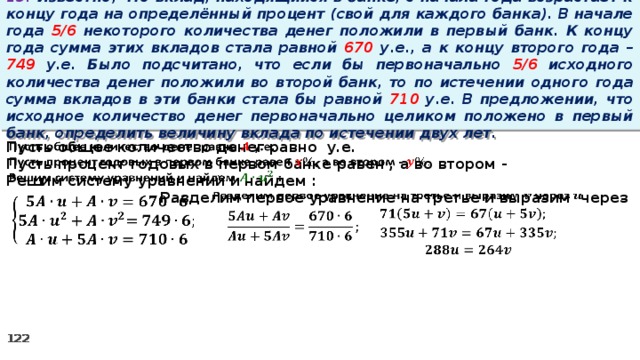 13. Известно, что вклад, находящийся в банке, с начала года возрастает к концу года на определённый процент (свой для каждого банка). В начале года 5/6 некоторого количества денег положили в первый банк. К концу года сумма этих вкладов стала равной 670 у.е., а к концу второго года – 749 у.е. Было подсчитано, что если бы первоначально 5/6 исходного количества денег положили во второй банк, то по истечении одного года сумма вкладов в эти банки стала бы равной 710 у.е. В предложении, что исходное количество денег первоначально целиком положено в первый банк, определить величину вклада по истечении двух лет.   Пусть общее количество денег равно у.е. Пусть процент годовых в первом банке равен , а во втором - Решим систему уравнений и найдем :   Разделим первое уравнение на третье и выразим через          