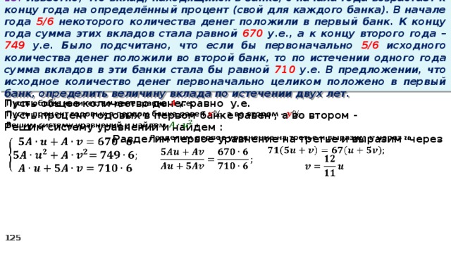 13. Известно, что вклад, находящийся в банке, с начала года возрастает к концу года на определённый процент (свой для каждого банка). В начале года 5/6 некоторого количества денег положили в первый банк. К концу года сумма этих вкладов стала равной 670 у.е., а к концу второго года – 749 у.е. Было подсчитано, что если бы первоначально 5/6 исходного количества денег положили во второй банк, то по истечении одного года сумма вкладов в эти банки стала бы равной 710 у.е. В предложении, что исходное количество денег первоначально целиком положено в первый банк, определить величину вклада по истечении двух лет.   Пусть общее количество денег равно у.е. Пусть процент годовых в первом банке равен , а во втором - Решим систему уравнений и найдем :   Разделим первое уравнение на третье и выразим через           