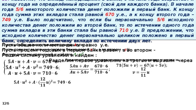 13. Известно, что вклад, находящийся в банке, с начала года возрастает к концу года на определённый процент (свой для каждого банка). В начале года 5/6 некоторого количества денег положили в первый банк. К концу года сумма этих вкладов стала равной 670 у.е., а к концу второго года – 749 у.е. Было подсчитано, что если бы первоначально 5/6 исходного количества денег положили во второй банк, то по истечении одного года сумма вкладов в эти банки стала бы равной 710 у.е. В предложении, что исходное количество денег первоначально целиком положено в первый банк, определить величину вклада по истечении двух лет.   Пусть общее количество денег равно у.е. Пусть процент годовых в первом банке равен , а во втором - Решим систему уравнений и найдем :   Разделим первое уравнение на третье и выразим через             