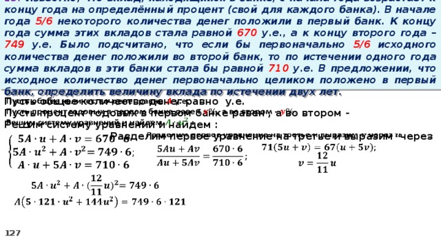 13. Известно, что вклад, находящийся в банке, с начала года возрастает к концу года на определённый процент (свой для каждого банка). В начале года 5/6 некоторого количества денег положили в первый банк. К концу года сумма этих вкладов стала равной 670 у.е., а к концу второго года – 749 у.е. Было подсчитано, что если бы первоначально 5/6 исходного количества денег положили во второй банк, то по истечении одного года сумма вкладов в эти банки стала бы равной 710 у.е. В предложении, что исходное количество денег первоначально целиком положено в первый банк, определить величину вклада по истечении двух лет.   Пусть общее количество денег равно у.е. Пусть процент годовых в первом банке равен , а во втором - Решим систему уравнений и найдем :   Разделим первое уравнение на третье и выразим через             