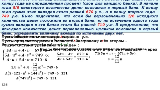 13. Известно, что вклад, находящийся в банке, с начала года возрастает к концу года на определённый процент (свой для каждого банка). В начале года 5/6 некоторого количества денег положили в первый банк. К концу года сумма этих вкладов стала равной 670 у.е., а к концу второго года – 749 у.е. Было подсчитано, что если бы первоначально 5/6 исходного количества денег положили во второй банк, то по истечении одного года сумма вкладов в эти банки стала бы равной 710 у.е. В предложении, что исходное количество денег первоначально целиком положено в первый банк, определить величину вклада по истечении двух лет.   Пусть общее количество денег равно у.е. Пусть процент годовых в первом банке равен , а во втором - Решим систему уравнений и найдем :   Разделим первое уравнение на третье и выразим через             