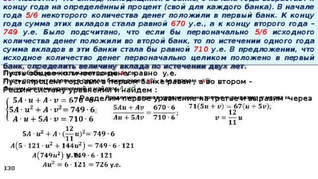 13. Известно, что вклад, находящийся в банке, с начала года возрастает к концу года на определённый процент (свой для каждого банка). В начале года 5/6 некоторого количества денег положили в первый банк. К концу года сумма этих вкладов стала равной 670 у.е., а к концу второго года – 749 у.е. Было подсчитано, что если бы первоначально 5/6 исходного количества денег положили во второй банк, то по истечении одного года сумма вкладов в эти банки стала бы равной 710 у.е. В предложении, что исходное количество денег первоначально целиком положено в первый банк, определить величину вклада по истечении двух лет.   Пусть общее количество денег равно у.е. Пусть процент годовых в первом банке равен , а во втором - Решим систему уравнений и найдем :   Разделим первое уравнение на третье и выразим через                 у.е.