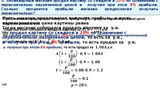 9. Антикварный магазин продал картину со скидкой в 10% по сравнению с первоначально назначенной ценой и получил при этом 8% прибыли. Сколько процентов прибыли магазин предполагал получить первоначально? Пусть магазин предполагал получить прибыль и пусть первоначальная цена картины равна   Тогда магазин собирался продать картину за у.е. Но продал картину со скидкой в 10% по сравнению с первоначально назначенной ценой, то есть за у.е., и получил при этом 8% прибыли, то есть продал за у.е.