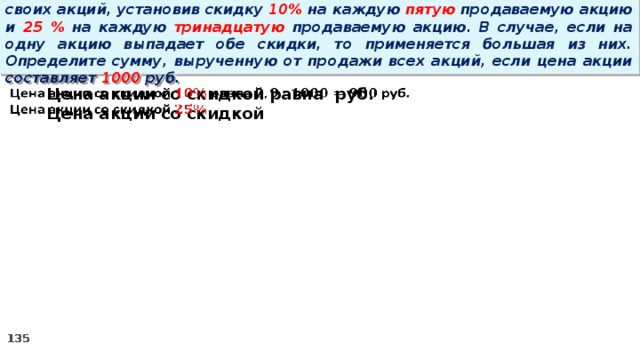 14 . Вновь созданное акционерное общество продало населению 1000 своих акций, установив скидку 10% на каждую пятую продаваемую акцию и 25 % на каждую тринадцатую продаваемую акцию. В случае, если на одну акцию выпадает обе скидки, то применяется большая из них. Определите сумму, вырученную от продажи всех акций, если цена акции составляет 1000 руб. Цена акции со скидкой равна руб.   Цена акции со скидкой