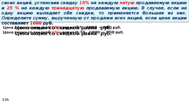 14 . Вновь созданное акционерное общество продало населению 1000 своих акций, установив скидку 10% на каждую пятую продаваемую акцию и 25 % на каждую тринадцатую продаваемую акцию. В случае, если на одну акцию выпадает обе скидки, то применяется большая из них. Определите сумму, вырученную от продажи всех акций, если цена акции составляет 1000 руб. Цена акции со скидкой равна руб.   Цена акции со скидкой равна руб.