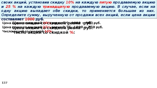 14 . Вновь созданное акционерное общество продало населению 1000 своих акций, установив скидку 10% на каждую пятую продаваемую акцию и 25 % на каждую тринадцатую продаваемую акцию. В случае, если на одну акцию выпадает обе скидки, то применяется большая из них. Определите сумму, вырученную от продажи всех акций, если цена акции составляет 1000 руб.   Цена акции со скидкой равна руб. Цена акции со скидкой равна руб. Число акций со скидкой % :