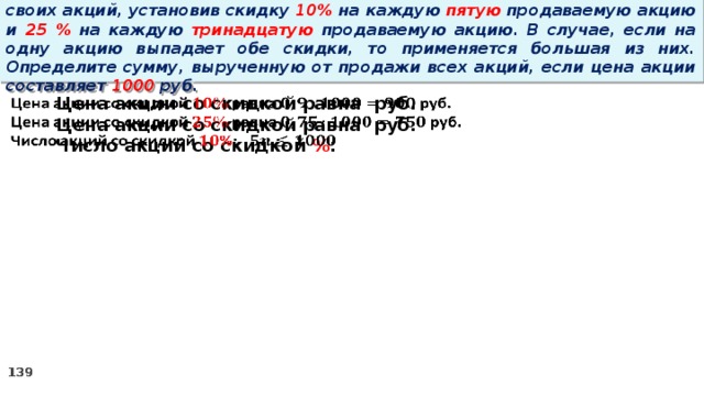 14 . Вновь созданное акционерное общество продало населению 1000 своих акций, установив скидку 10% на каждую пятую продаваемую акцию и 25 % на каждую тринадцатую продаваемую акцию. В случае, если на одну акцию выпадает обе скидки, то применяется большая из них. Определите сумму, вырученную от продажи всех акций, если цена акции составляет 1000 руб.   Цена акции со скидкой равна руб. Цена акции со скидкой равна руб. Число акций со скидкой % :