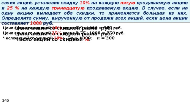 14 . Вновь созданное акционерное общество продало населению 1000 своих акций, установив скидку 10% на каждую пятую продаваемую акцию и 25 % на каждую тринадцатую продаваемую акцию. В случае, если на одну акцию выпадает обе скидки, то применяется большая из них. Определите сумму, вырученную от продажи всех акций, если цена акции составляет 1000 руб.   Цена акции со скидкой равна руб. Цена акции со скидкой равна руб. Число акций со скидкой % :