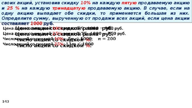 14 . Вновь созданное акционерное общество продало населению 1000 своих акций, установив скидку 10% на каждую пятую продаваемую акцию и 25 % на каждую тринадцатую продаваемую акцию. В случае, если на одну акцию выпадает обе скидки, то применяется большая из них. Определите сумму, вырученную от продажи всех акций, если цена акции составляет 1000 руб. Цена акции со скидкой равна руб.   Цена акции со скидкой равна руб. Число акций со скидкой % : Число акций со скидкой % :