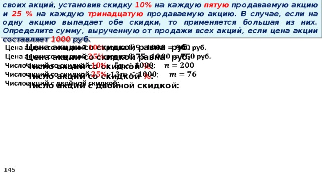 14 . Вновь созданное акционерное общество продало населению 1000 своих акций, установив скидку 10% на каждую пятую продаваемую акцию и 25 % на каждую тринадцатую продаваемую акцию. В случае, если на одну акцию выпадает обе скидки, то применяется большая из них. Определите сумму, вырученную от продажи всех акций, если цена акции составляет 1000 руб.   Цена акции со скидкой равна руб. Цена акции со скидкой равна руб. Число акций со скидкой % : Число акций со скидкой % : Число акций с двойной скидкой: