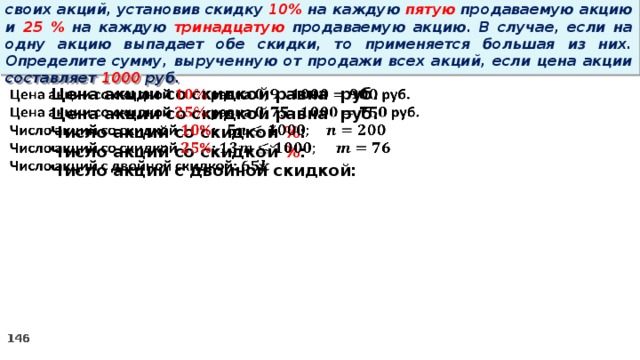 14 . Вновь созданное акционерное общество продало населению 1000 своих акций, установив скидку 10% на каждую пятую продаваемую акцию и 25 % на каждую тринадцатую продаваемую акцию. В случае, если на одну акцию выпадает обе скидки, то применяется большая из них. Определите сумму, вырученную от продажи всех акций, если цена акции составляет 1000 руб. Цена акции со скидкой равна руб.   Цена акции со скидкой равна руб. Число акций со скидкой % : Число акций со скидкой % : Число акций с двойной скидкой: