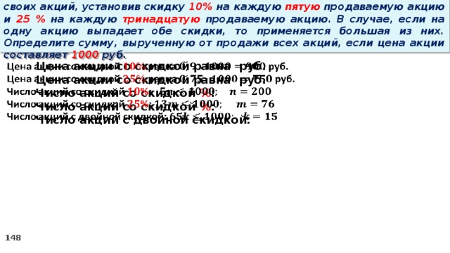 14 . Вновь созданное акционерное общество продало населению 1000 своих акций, установив скидку 10% на каждую пятую продаваемую акцию и 25 % на каждую тринадцатую продаваемую акцию. В случае, если на одну акцию выпадает обе скидки, то применяется большая из них. Определите сумму, вырученную от продажи всех акций, если цена акции составляет 1000 руб.   Цена акции со скидкой равна руб. Цена акции со скидкой равна руб. Число акций со скидкой % : Число акций со скидкой % : Число акций с двойной скидкой: