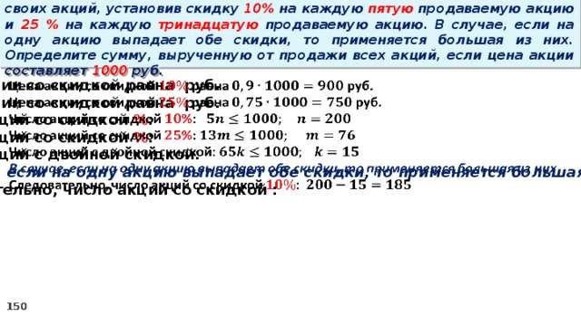 14 . Вновь созданное акционерное общество продало населению 1000 своих акций, установив скидку 10% на каждую пятую продаваемую акцию и 25 % на каждую тринадцатую продаваемую акцию. В случае, если на одну акцию выпадает обе скидки, то применяется большая из них. Определите сумму, вырученную от продажи всех акций, если цена акции составляет 1000 руб.   Цена акции со скидкой равна руб. Цена акции со скидкой равна руб. Число акций со скидкой % : Число акций со скидкой % : Число акций с двойной скидкой: В случае, если на одну акцию выпадает обе скидки, то применяется большая из них Следовательно, число акций со скидкой :