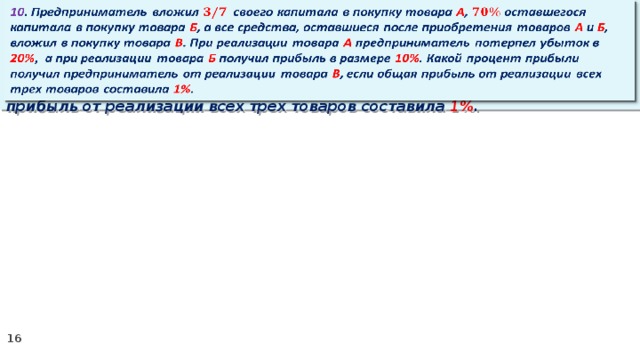   10 . Предприниматель вложил своего капитала в покупку товара А , оставшегося капитала в покупку товара Б , а все средства, оставшиеся после приобретения товаров А и Б , вложил в покупку товара В . При реализации товара А предприниматель потерпел убыток в 20% ,  а при реализации товара Б получил прибыль в размере 10% . Какой процент прибыли получил предприниматель от реализации товара В , если общая прибыль от реализации всех трех товаров составила 1% .