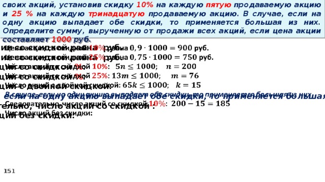 14 . Вновь созданное акционерное общество продало населению 1000 своих акций, установив скидку 10% на каждую пятую продаваемую акцию и 25 % на каждую тринадцатую продаваемую акцию. В случае, если на одну акцию выпадает обе скидки, то применяется большая из них. Определите сумму, вырученную от продажи всех акций, если цена акции составляет 1000 руб. Цена акции со скидкой равна руб.   Цена акции со скидкой равна руб. Число акций со скидкой % : Число акций со скидкой % : Число акций с двойной скидкой: В случае, если на одну акцию выпадает обе скидки, то применяется большая из них Следовательно, число акций со скидкой : Число акций без скидки: