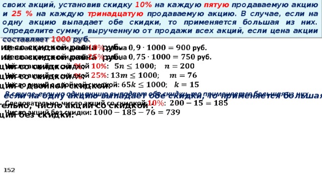 14 . Вновь созданное акционерное общество продало населению 1000 своих акций, установив скидку 10% на каждую пятую продаваемую акцию и 25 % на каждую тринадцатую продаваемую акцию. В случае, если на одну акцию выпадает обе скидки, то применяется большая из них. Определите сумму, вырученную от продажи всех акций, если цена акции составляет 1000 руб. Цена акции со скидкой равна руб.   Цена акции со скидкой равна руб. Число акций со скидкой % : Число акций со скидкой % : Число акций с двойной скидкой: В случае, если на одну акцию выпадает обе скидки, то применяется большая из них Следовательно, число акций со скидкой : Число акций без скидки: