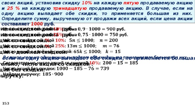 14 . Вновь созданное акционерное общество продало населению 1000 своих акций, установив скидку 10% на каждую пятую продаваемую акцию и 25 % на каждую тринадцатую продаваемую акцию. В случае, если на одну акцию выпадает обе скидки, то применяется большая из них. Определите сумму, вырученную от продажи всех акций, если цена акции составляет 1000 руб.   Цена акции со скидкой равна руб. Цена акции со скидкой равна руб. Число акций со скидкой % : Число акций со скидкой % : Число акций с двойной скидкой: В случае, если на одну акцию выпадает обе скидки, то применяется большая из них Следовательно, число акций со скидкой : Число акций без скидки: Найдем выручку: