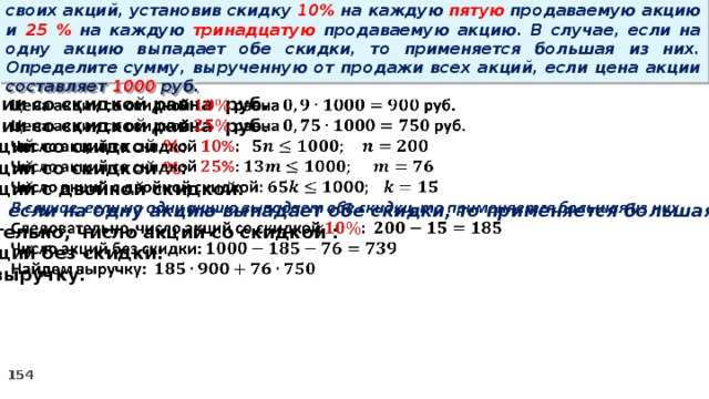 14 . Вновь созданное акционерное общество продало населению 1000 своих акций, установив скидку 10% на каждую пятую продаваемую акцию и 25 % на каждую тринадцатую продаваемую акцию. В случае, если на одну акцию выпадает обе скидки, то применяется большая из них. Определите сумму, вырученную от продажи всех акций, если цена акции составляет 1000 руб.   Цена акции со скидкой равна руб. Цена акции со скидкой равна руб. Число акций со скидкой % : Число акций со скидкой % : Число акций с двойной скидкой: В случае, если на одну акцию выпадает обе скидки, то применяется большая из них Следовательно, число акций со скидкой : Число акций без скидки: Найдем выручку: