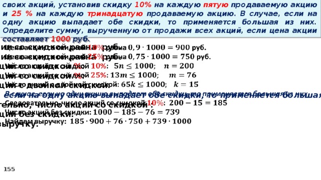 14 . Вновь созданное акционерное общество продало населению 1000 своих акций, установив скидку 10% на каждую пятую продаваемую акцию и 25 % на каждую тринадцатую продаваемую акцию. В случае, если на одну акцию выпадает обе скидки, то применяется большая из них. Определите сумму, вырученную от продажи всех акций, если цена акции составляет 1000 руб.   Цена акции со скидкой равна руб. Цена акции со скидкой равна руб. Число акций со скидкой % : Число акций со скидкой % : Число акций с двойной скидкой: В случае, если на одну акцию выпадает обе скидки, то применяется большая из них Следовательно, число акций со скидкой : Число акций без скидки: Найдем выручку: