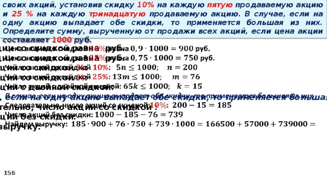 14 . Вновь созданное акционерное общество продало населению 1000 своих акций, установив скидку 10% на каждую пятую продаваемую акцию и 25 % на каждую тринадцатую продаваемую акцию. В случае, если на одну акцию выпадает обе скидки, то применяется большая из них. Определите сумму, вырученную от продажи всех акций, если цена акции составляет 1000 руб.   Цена акции со скидкой равна руб. Цена акции со скидкой равна руб. Число акций со скидкой % : Число акций со скидкой % : Число акций с двойной скидкой: В случае, если на одну акцию выпадает обе скидки, то применяется большая из них Следовательно, число акций со скидкой : Число акций без скидки: Найдем выручку: