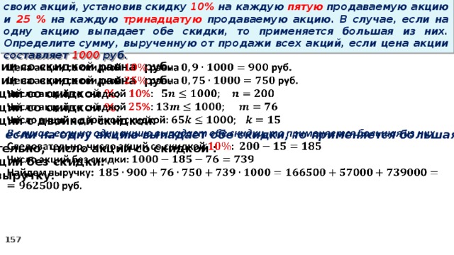 14 . Вновь созданное акционерное общество продало населению 1000 своих акций, установив скидку 10% на каждую пятую продаваемую акцию и 25 % на каждую тринадцатую продаваемую акцию. В случае, если на одну акцию выпадает обе скидки, то применяется большая из них. Определите сумму, вырученную от продажи всех акций, если цена акции составляет 1000 руб. Цена акции со скидкой равна руб.   Цена акции со скидкой равна руб. Число акций со скидкой % : Число акций со скидкой % : Число акций с двойной скидкой: В случае, если на одну акцию выпадает обе скидки, то применяется большая из них Следовательно, число акций со скидкой : Число акций без скидки: Найдем выручку:  руб.