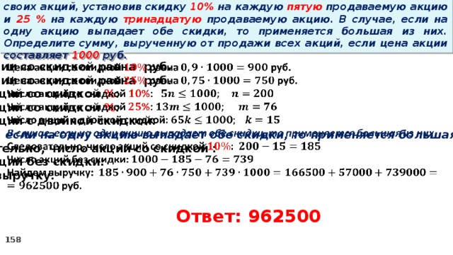 14 . Вновь созданное акционерное общество продало населению 1000 своих акций, установив скидку 10% на каждую пятую продаваемую акцию и 25 % на каждую тринадцатую продаваемую акцию. В случае, если на одну акцию выпадает обе скидки, то применяется большая из них. Определите сумму, вырученную от продажи всех акций, если цена акции составляет 1000 руб.   Цена акции со скидкой равна руб. Цена акции со скидкой равна руб. Число акций со скидкой % : Число акций со скидкой % : Число акций с двойной скидкой: В случае, если на одну акцию выпадает обе скидки, то применяется большая из них Следовательно, число акций со скидкой : Число акций без скидки: Найдем выручку:  руб. Ответ: 962500