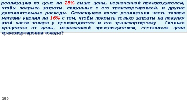 15 . Магазин закупил некоторое количество товара и начал его реализацию по цене на 25% выше цены, назначенной производителем, чтобы покрыть затраты, связанные с его транспортировкой, и другие дополнительные расходы. Оставшуюся после реализации часть товара магазин уценил на 16% с тем, чтобы покрыть только затраты на покупку этой части товара у производителя и его транспортировку. Сколько процентов от цены, назначенной производителем, составляла цена транспортировки товара?